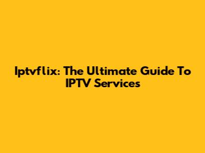 Iptvflix: The Ultimate Guide To IPTV Services