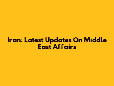 Iran: Latest Updates On Middle East Affairs