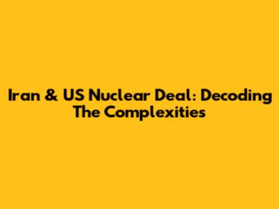 Iran & US Nuclear Deal: Decoding The Complexities