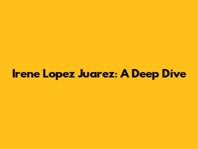 Irene Lopez Juarez: A Deep Dive