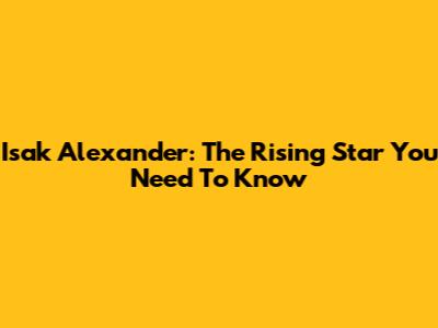 Isak Alexander: The Rising Star You Need To Know