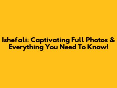 Ishefali: Captivating Full Photos & Everything You Need To Know!