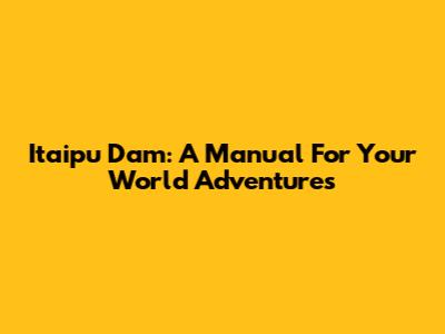 Itaipu Dam: A Manual For Your World Adventures