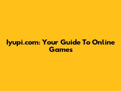 Iyupi.com: Your Guide To Online Games