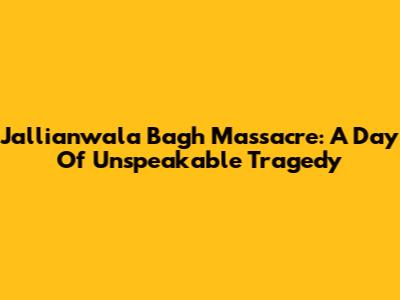 Jallianwala Bagh Massacre: A Day Of Unspeakable Tragedy