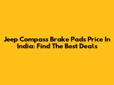 Jeep Compass Brake Pads Price In India: Find The Best Deals
