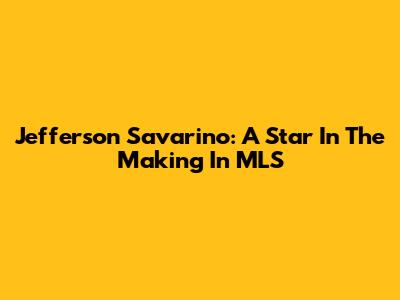 Jefferson Savarino: A Star In The Making In MLS