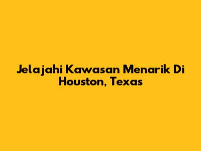 Jelajahi Kawasan Menarik Di Houston, Texas
