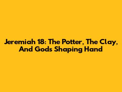 Jeremiah 18: The Potter, The Clay, And God's Shaping Hand