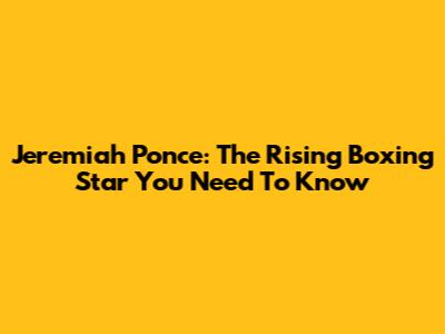 Jeremiah Ponce: The Rising Boxing Star You Need To Know