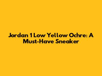 Jordan 1 Low Yellow Ochre: A Must-Have Sneaker