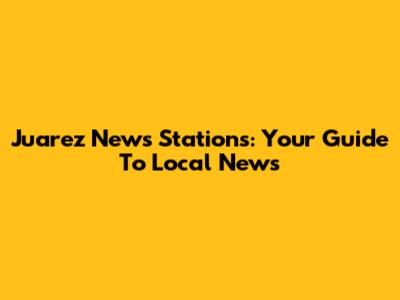Juarez News Stations: Your Guide To Local News