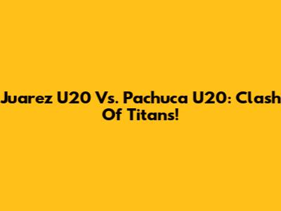 Juarez U20 Vs. Pachuca U20: Clash Of Titans!