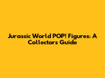 Jurassic World POP! Figures: A Collector's Guide