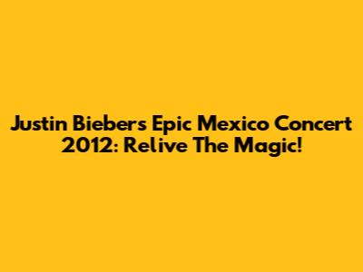 Justin Bieber's Epic Mexico Concert 2012: Relive The Magic!