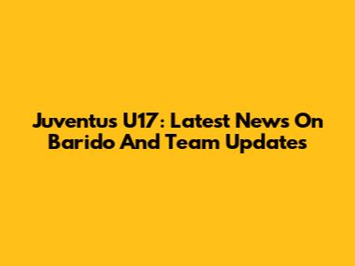 Juventus U17: Latest News On Barido And Team Updates
