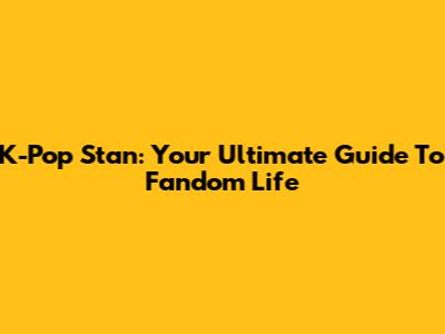 K-Pop Stan: Your Ultimate Guide To Fandom Life