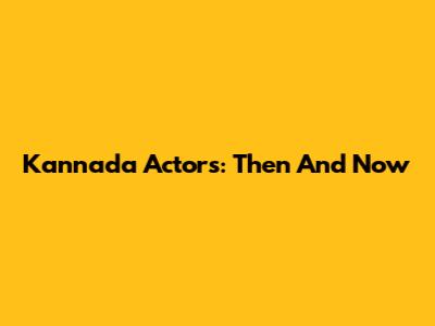 Kannada Actors: Then And Now