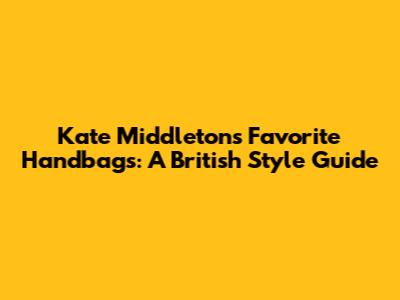 Kate Middleton's Favorite Handbags: A British Style Guide