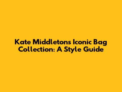 Kate Middleton's Iconic Bag Collection: A Style Guide