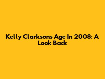 Kelly Clarkson's Age In 2008: A Look Back