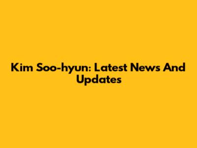 Kim Soo-hyun: Latest News And Updates