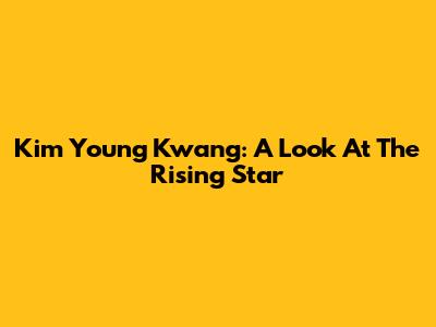 Kim Young Kwang: A Look At The Rising Star