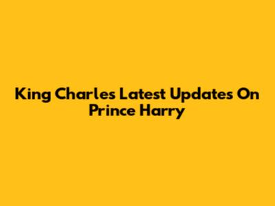 King Charles' Latest Updates On Prince Harry