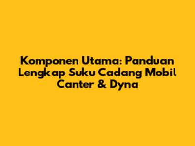 Komponen Utama: Panduan Lengkap Suku Cadang Mobil Canter & Dyna