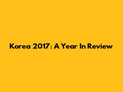 Korea 2017: A Year In Review