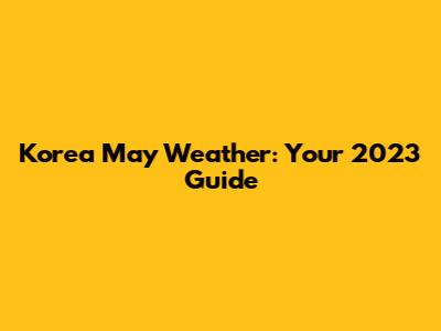Korea May Weather: Your 2023 Guide