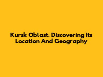 Kursk Oblast: Discovering Its Location And Geography