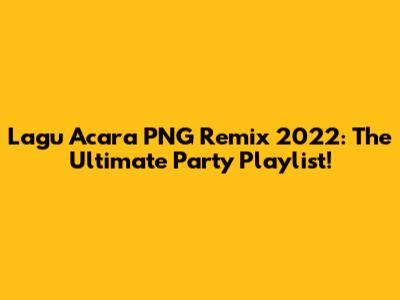 Lagu Acara PNG Remix 2022: The Ultimate Party Playlist!