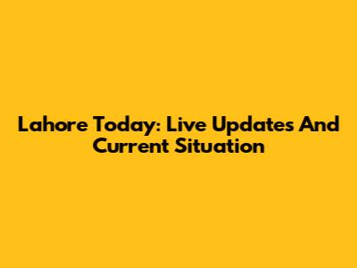 Lahore Today: Live Updates And Current Situation