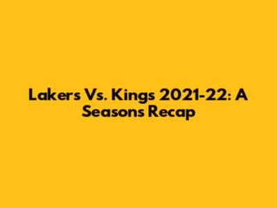 Lakers Vs. Kings 2021-22: A Season's Recap