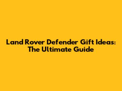 Land Rover Defender Gift Ideas: The Ultimate Guide