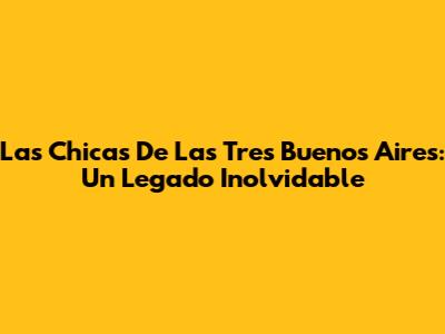 Las Chicas De Las Tres Buenos Aires: Un Legado Inolvidable