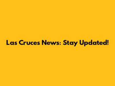 Las Cruces News: Stay Updated!