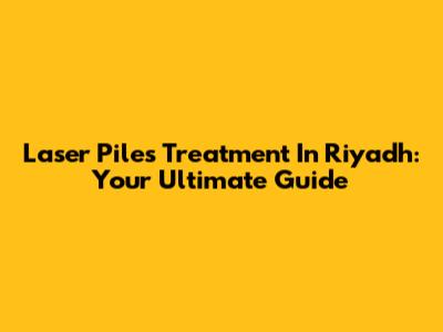 Laser Piles Treatment In Riyadh: Your Ultimate Guide