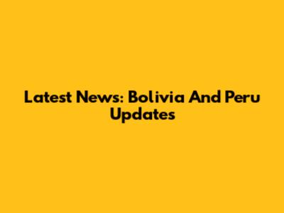 Latest News: Bolivia And Peru Updates