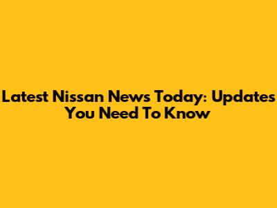 Latest Nissan News Today: Updates You Need To Know