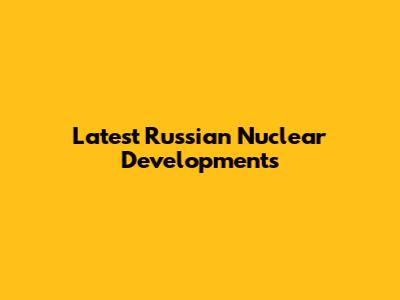Latest Russian Nuclear Developments