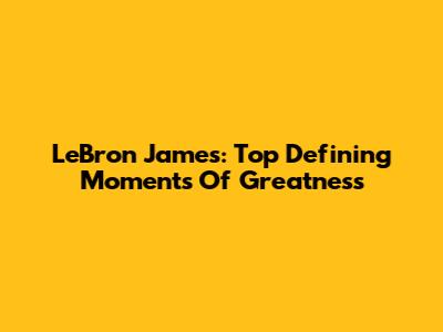 LeBron James: Top Defining Moments Of Greatness