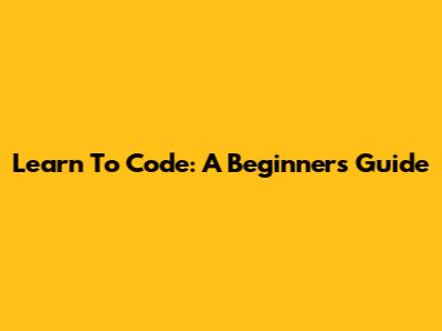 Learn To Code: A Beginner's Guide