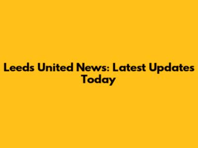 Leeds United News: Latest Updates Today