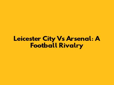 Leicester City Vs Arsenal: A Football Rivalry