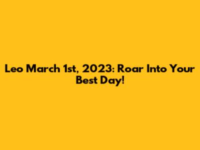Leo March 1st, 2023: Roar Into Your Best Day!