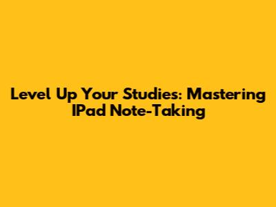 Level Up Your Studies: Mastering IPad Note-Taking