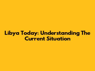Libya Today: Understanding The Current Situation