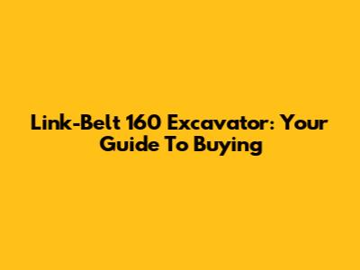Link-Belt 160 Excavator: Your Guide To Buying